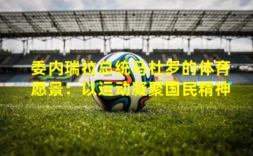 委内瑞拉总统马杜罗的体育愿景：以运动凝聚国民精神