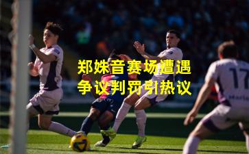 郑姝音赛场遭遇争议判罚引热议