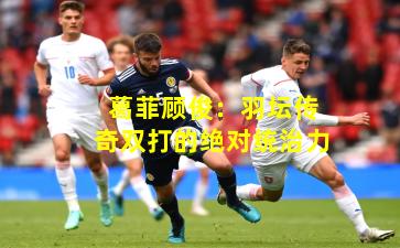 葛菲顾俊：羽坛传奇双打的绝对统治力