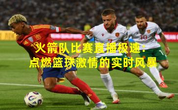 火箭队比赛直播极速:点燃篮球激情的实时风暴