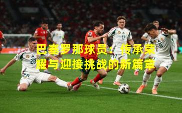 巴塞罗那球员:传承荣耀与迎接挑战的新篇章